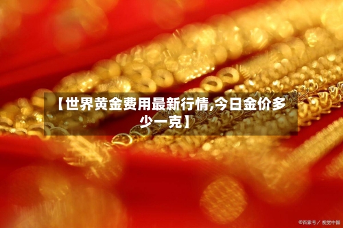 【世界黄金费用最新行情,今日金价多少一克】-第1张图片